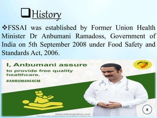 History
FSSAI was established by Former Union Health
Minister Dr Anbumani Ramadoss, Government of
India on 5th September 2008 under Food Safety and
Standards Act, 2006.
8
 