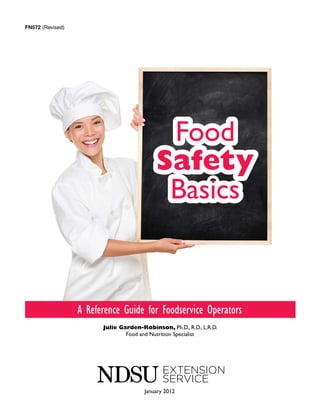 FN572 (Revised)




                                            Food
                                           Safety
                                            Basics


                  A Reference Guide for Foodservice Operators
                        Julie Garden-Robinson, Ph.D., R.D., L.R.D.
                                Food and Nutrition Specialist




                                       January 2012
 