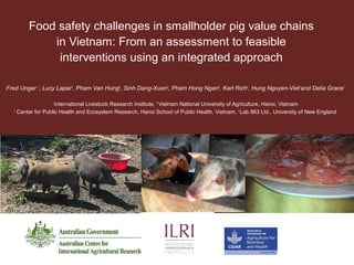 Food safety challenges in smallholder pig value chains
in Vietnam: From an assessment to feasible
interventions using an integrated approach
Fred Unger 1
, Lucy Lapar1
, Pham Van Hung2
, Sinh Dang-Xuan3
, Pham Hong Ngan2
, Karl Rich4
, Hung Nguyen-Viet1
and Delia Grace1
1
International Livestock Research Institute, 2
Vietnam National University of Agriculture, Hanoi, Vietnam
3
Center for Public Health and Ecosystem Research, Hanoi School of Public Health, Vietnam, 4
Lab 863 Ltd., University of New England
 