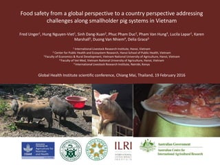 Food safety from a global perspective to a country perspective addressing
challenges along smallholder pig systems in Vietnam
Fred Unger1, Hung Nguyen-Viet1, Sinh Dang-Xuan2, Phuc Pham Duc2, Pham Van Hung3, Lucila Lapar1, Karen
Marshall5, Duong Van Nhiem4, Delia Grace5
1 International Livestock Research Institute, Hanoi, Vietnam
2 Center for Public Health and Ecosystem Research, Hanoi School of Public Health, Vietnam
3 Faculty of Economics & Rural Development, Vietnam National University of Agriculture, Hanoi, Vietnam
4 Faculty of Vet Med, Vietnam National University of Agriculture, Hanoi, Vietnam
5 International Livestock Research Institute, Nairobi, Kenya
Global Health Institute scientific conference, Chiang Mai, Thailand, 19 February 2016
 