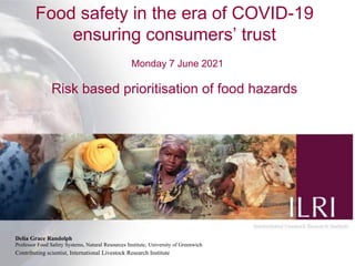 Food safety in the era of COVID-19
ensuring consumers’ trust
Monday 7 June 2021
Risk based prioritisation of food hazards
Delia Grace Randolph
Professor Food Safety Systems, Natural Resources Institute, University of Greenwich
Contributing scientist, International Livestock Research Institute
 