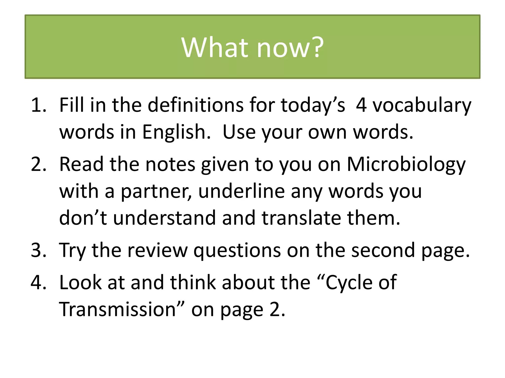 What now?
1. Fill in the definitions for today’s 4 vocabulary
words in English. Use your own words.
2. Read the notes given to you on Microbiology
with a partner, underline any words you
don’t understand and translate them.
3. Try the review questions on the second page.
4. Look at and think about the “Cycle of
Transmission” on page 2.
