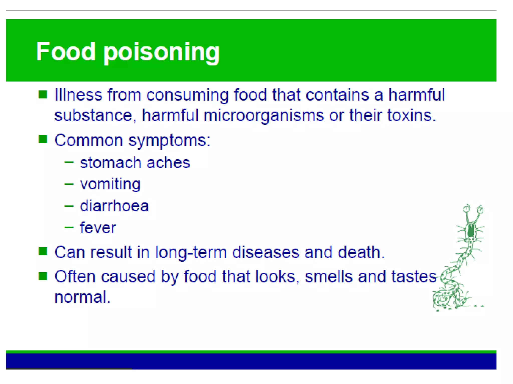 Food poisoning
• Illness from consuming food that contains a harmful
substance, microorganisms or their toxins.
Common symptoms:
– stomach aches
– vomiting
– diarrhea
– fever
• Can result in long-term diseases and death.
• Often caused by food that looks, smells and tastes
normal.