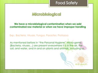 We have a microbiological contamination when we add
contaminated raw material or when we have improper handling
Exp.: Bacteria, Viruses, Fungus, Parasites, Protozoa
As mentioned before in “the Personal Hygiene” Micro-germs
(Bacteria, viruses…) are present everywhere it is in the air, the
soil, and water, and in and on plants and animals, including us.
By JP Lawand
 
