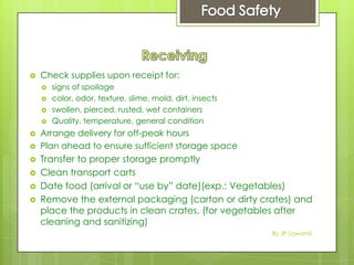  Check supplies upon receipt for:
 signs of spoilage
 color, odor, texture, slime, mold, dirt, insects
 swollen, pierced, rusted, wet containers
 Quality, temperature, general condition
 Arrange delivery for off-peak hours
 Plan ahead to ensure sufficient storage space
 Transfer to proper storage promptly
 Clean transport carts
 Date food (arrival or “use by” date)(exp.: Vegetables)
 Remove the external packaging (carton or dirty crates) and
place the products in clean crates. (for vegetables after
cleaning and sanitizing)
By JP Lawand
 