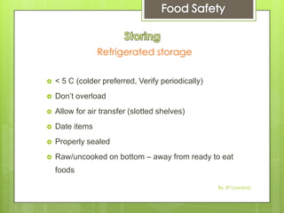 Refrigerated storage
 < 5 C (colder preferred, Verify periodically)
 Don’t overload
 Allow for air transfer (slotted shelves)
 Date items
 Properly sealed
 Raw/uncooked on bottom – away from ready to eat
foods
By JP Lawand
 
