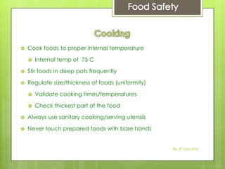  Cook foods to proper internal temperature
 Internal temp of 75 C
 Stir foods in deep pots frequently
 Regulate size/thickness of foods (uniformity)
 Validate cooking times/temperatures
 Check thickest part of the food
 Always use sanitary cooking/serving utensils
 Never touch prepared foods with bare hands
By JP Lawand
 