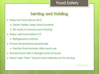  Keep hot food above 60 C
 Steam tables, keep food covered
 Stir foods to ensure even heating
 Keep cold food below 5 C
 Refrigeration unit/ice
 Check temperature periodically
 Sanitize thermometer after each use
 Discard food held in danger zone (4 hours)
 Never add “fresh” food to food already out for serving
By JP Lawand
 