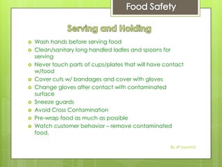  Wash hands before serving food
 Clean/sanitary long handled ladles and spoons for
serving
 Never touch parts of cups/plates that will have contact
w/food
 Cover cuts w/ bandages and cover with gloves
 Change gloves after contact with contaminated
surface
 Sneeze guards
 Avoid Cross Contamination
 Pre-wrap food as much as possible
 Watch customer behavior – remove contaminated
food.
By JP Lawand
 