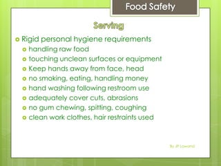 Rigid personal hygiene requirements
 handling raw food
 touching unclean surfaces or equipment
 Keep hands away from face, head
 no smoking, eating, handling money
 hand washing following restroom use
 adequately cover cuts, abrasions
 no gum chewing, spitting, coughing
 clean work clothes, hair restraints used
By JP Lawand
 