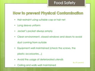 • Hair restraint using suitable cap or hair net
• Long sleeve uniform
• Jacket’s pocket always empty
• Clean environment, closed windows and doors to avoid
dust coming from outside
• Equipment well maintained (check the screws, the
plastic accessories…)
• Avoid the usage of deteriorated utensils
• Ceiling and walls well maintained
By JP Lawand
 
