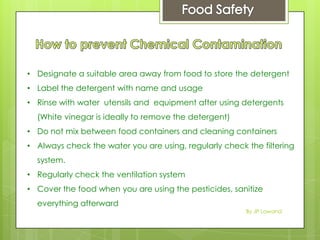 • Designate a suitable area away from food to store the detergent
• Label the detergent with name and usage
• Rinse with water utensils and equipment after using detergents
(White vinegar is ideally to remove the detergent)
• Do not mix between food containers and cleaning containers
• Always check the water you are using, regularly check the filtering
system.
• Regularly check the ventilation system
• Cover the food when you are using the pesticides, sanitize
everything afterward
By JP Lawand
 