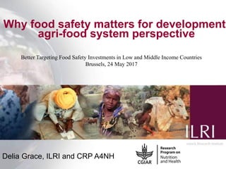 1
Why food safety matters for development:
agri-food system perspective
Delia Grace, ILRI and CRP A4NH
Better Targeting Food Safety Investments in Low and Middle Income Countries
Brussels, 24 May 2017
 