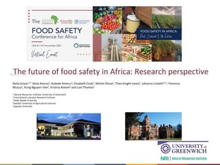 Better lives through livestock
The future of food safety in Africa: Research perspective
Delia Grace1,2*, Silvia Alonso2, Kebede Amenu3, Elizabeth Cook2, Michel Dione2, Theo Knight-Jones2, Johanna Lindahl2,4,5, Florence
Mutua2, Hung Nguyen-Viet2, Kristina Roesel2 and Lian Thomas2
1 Natural Resources Institute, University of Greenwich
2 International Livestock Research Institute
3 Addis Ababa University
4Swedish University of Agricultural Sciences
5Uppsala University
 