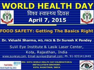 WORLD HEALTH DAY
विश्ि स्िास््य दििस
April 7, 2015
FOOD SAFETY: Getting The Basics Right
Dr. Vidushi Sharma, MD, FRCS & Dr Suresh K Pandey
SuVi Eye Institute & Lasik Laser Center,
Kota, Rajasthan, India
www.suvieye.com, Email-suvieye@gmail.com; Ph. 91-9351412449
IMA KOTA WORLD HEALTH DAY CELEBRATION &
INSTALLATION CEREMONY,
KOTA, RAJASTHAN, INDIA
 