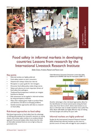 ILRI Research Brief — September 2014 1
Food safety in informal markets in developing
countries: Lessons from research by the
International Livestock Research Institute
Delia Grace, Kristina Roesel andTezira Lore
IO.LRIRESEARCHBRIEFN
Dateyear
ILRIRESEARCHBRIEF20
September2014
Key points
•	 Informal markets are highly preferred.
•	 Food safety matters to poor consumers.
•	 Hazards don’t always matter, but risks do.
•	 Perception is a poor guide for risk managers.
•	 Draconian food safety policy makes things worse.
•	 Values and cultures are more important drivers of
food safety than pathogens.
•	 Traditional food preparation methods can mitigate
food-borne diseases.
•	 Risk assessment can be applied in informal markets
by using participatory methods.
•	 Value chain mapping gives insight to product flows
and dynamics and alerts to emerging problems.
•	 Gender-sensitive approaches add value to research
on food safety.
Risk-based approaches to food safety
Risk-based approaches to food safety have the advantage
of shifting policymaking from knee-jerk reactions on seeing
chaotic and unclean open markets to an evidence-based
approach. Structured analysis often shows that the risks
of informally marketed food are not as high as they are
perceived to be.
Codex Alimentarius Commission framework to assess food safety,
adapted by the ILRI/BMZ Safe Food, Fair Food project (2008–11).
Another advantage is that risk-based approaches allow for
the identification of critical control points along the food
value chain from ‘farm to fork’ where interventions to re-
duce or eliminate risks to health would be most useful.This
often allows affordable and highly effective ways of making
the food bought and sold by the poor safer.
Informal markets are highly preferred
Studies by the International Livestock Research Institute
(ILRI) showed that informal markets are the most im-
portant source of meat, milk and eggs for poor people in
 