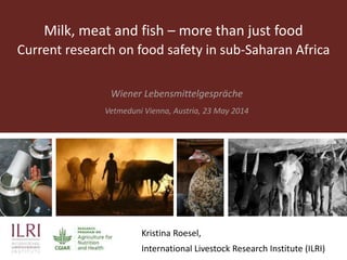 Milk, meat and fish – more than just food
Current research on food safety in sub-Saharan Africa
Wiener Lebensmittelgespräche
Vetmeduni Vienna, Austria, 23 May 2014
Kristina Roesel,
International Livestock Research Institute (ILRI)
 