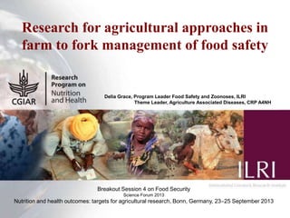 1
Research for agricultural approaches in
farm to fork management of food safety
Delia Grace, Program Leader Food Safety and Zoonoses, ILRI
Theme Leader, Agriculture Associated Diseases, CRP A4NH
Breakout Session 4 on Food Security
Science Forum 2013
Nutrition and health outcomes: targets for agricultural research, Bonn, Germany, 23‒25 September 2013
 