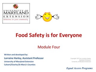 Food Safety is for Everyone Module Four Written and developed by: Lorraine Harley, Family and Consumer Sciences Educator University of Maryland Extension Calvert/Charles/St Mary’s Counties Equal Access Programs Copyright 2010 by Lorraine Harley,  Family and Consumer Sciences Educator  University of Maryland Extension  