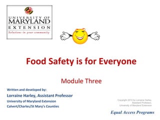 Food Safety is for Everyone Module 3 Written and developed by: Lorraine Harley, Family and Consumer Sciences Educator  University of Maryland Extension Calvert/Charles/St Mary’s Counties Equal Access Programs Copyright 2010 by Lorraine Harley,  Family and Consumer Sciences Educator, University of Maryland Extension 