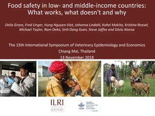 Food safety in low- and middle-income countries:
What works, what doesn't and why
Delia Grace, Fred Unger, Hung Nguyen-Viet, Johanna Lindahl, Kohei Makita, Kristina Roesel,
Michael Taylor, Ram Deka, Sinh Dang Xuan, Steve Jaffee and Silvia Alonso
The 15th International Symposium of Veterinary Epidemiology and Economics
Chiang Mai, Thailand
13 November 2018
 