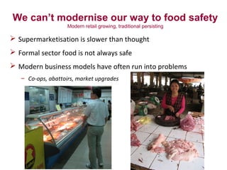 We can’t modernise our way to food safety
Modern retail growing, traditional persisting
 Supermarketisation is slower than thought
 Formal sector food is not always safe
 Modern business models have often run into problems
– Co-ops, abattoirs, market upgrades
 