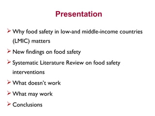 Presentation
 Why food safety in low-and middle-income countries
(LMIC) matters
 New findings on food safety
 Systematic Literature Review on food safety
interventions
 What doesn’t work
 What may work
 Conclusions
 