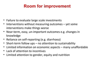 Room for improvement
• Failure to evaluate large scale investments
• Interventions without measuring outcomes – yet some
interventions make things worse
• Near-term, easy, un-important outcomes e.g. changes in
knowledge
• Reliance on self-reporting (e.g. diarrhoea)
• Short-term follow ups – no attention to sustainability
• Limited information on economic aspects – many unaffordable
• Lack of attention to incentives
• Limited attention to gender, equity and nutrition
 