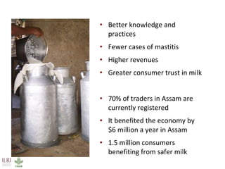• Better knowledge and
practices
• Fewer cases of mastitis
• Higher revenues
• Greater consumer trust in milk
• 70% of traders in Assam are
currently registered
• It benefited the economy by
$6 million a year in Assam
• 1.5 million consumers
benefiting from safer milk
 