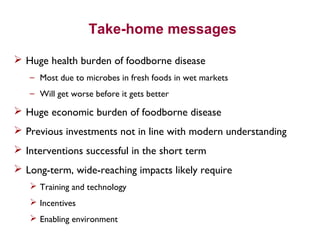 Take-home messages
 Huge health burden of foodborne disease
– Most due to microbes in fresh foods in wet markets
– Will get worse before it gets better
 Huge economic burden of foodborne disease
 Previous investments not in line with modern understanding
 Interventions successful in the short term
 Long-term, wide-reaching impacts likely require
 Training and technology
 Incentives
 Enabling environment
 