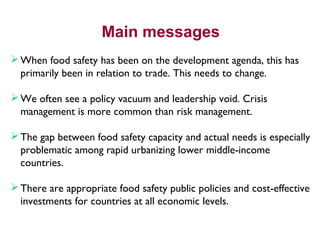 Main messages
When food safety has been on the development agenda, this has
primarily been in relation to trade. This needs to change.
We often see a policy vacuum and leadership void. Crisis
management is more common than risk management.
The gap between food safety capacity and actual needs is especially
problematic among rapid urbanizing lower middle-income
countries.
There are appropriate food safety public policies and cost-effective
investments for countries at all economic levels.
 