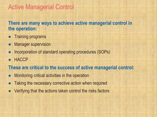 Active Managerial Control
There are many ways to achieve active managerial control in
the operation:
 Training programs
 Manager supervision
 Incorporation of standard operating procedures (SOPs)
 HACCP
These are critical to the success of active managerial control:
 Monitoring critical activities in the operation
 Taking the necessary corrective action when required
 Verifying that the actions taken control the risks factors
 