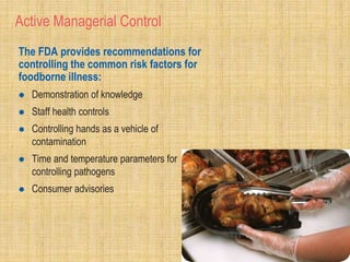 Active Managerial Control
The FDA provides recommendations for
controlling the common risk factors for
foodborne illness:
 Demonstration of knowledge
 Staff health controls
 Controlling hands as a vehicle of
contamination
 Time and temperature parameters for
controlling pathogens
 Consumer advisories
 