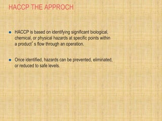 HACCP THE APPROCH
 HACCP is based on identifying significant biological,
chemical, or physical hazards at specific points within
a product’s flow through an operation.
 Once identified, hazards can be prevented, eliminated,
or reduced to safe levels.
 