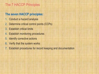 The 7 HACCP Principles
The seven HACCP principles:
1. Conduct a hazard analysis
2. Determine critical control points (CCPs)
3. Establish critical limits
4. Establish monitoring procedures
5. Identify corrective actions
6. Verify that the system works
7. Establish procedures for record keeping and documentation
 