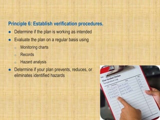 Principle 6: Establish verification procedures.
 Determine if the plan is working as intended
 Evaluate the plan on a regular basis using
o Monitoring charts
o Records
o Hazard analysis
 Determine if your plan prevents, reduces, or
eliminates identified hazards
 