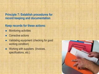 Principle 7: Establish procedures for
record keeping and documentation
Keep records for these actions:
 Monitoring activities
 Corrective actions
 Validating equipment (checking for good
working condition)
 Working with suppliers (invoices,
specifications, etc.)
 