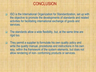 CONCLUSION
 ISO is the International Organization for Standardization, set up with
the objective to promote the developments of standards and related
activities for facilitating international exchange of goods and
services.
 The standards allow a wide flexibility, but, at the same time are
rigid too.
 They permit a supplier to formulate his own quality policy and
write the quality manual, procedures and instructions in his own
way, within the framework of the system elements, but does not
allow rendering of non- conforming products or services.
 