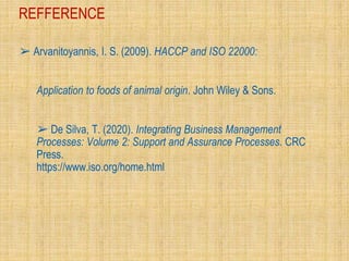 REFFERENCE
➢ Arvanitoyannis, I. S. (2009). HACCP and ISO 22000:
Application to foods of animal origin. John Wiley & Sons.
➢ De Silva, T. (2020). Integrating Business Management
Processes: Volume 2: Support and Assurance Processes. CRC
Press.
https://www.iso.org/home.html
 