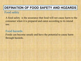 DEFINATION OF FOOD SAFETY AND HOZARDS
Food safety
A food safety is the assurance that food will not cause harm to the
consumer when it is prepared and eaten according to its intend
use.
Food hazards.
Foods can become unsafe and have the potential to cause harm
through hazards.
 