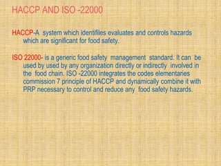 HACCP AND ISO -22000
HACCP-A system which identifiles evaluates and controls hazards
which are significant for food safety.
ISO 22000- is a generic food safety management standard. It can be
used by used by any organization directly or indirectly involved in
the food chain. ISO -22000 integrates the codes elementaries
commission 7 principle of HACCP and dynamically combine it with
PRP necessary to control and reduce any food safety hazards.
 