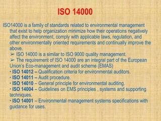 ISO 14000
ISO14000 is a family of standards related to environmental management
that exist to help organization minimize how their operations negatively
affect the environment, comply with applicable laws, regulation, and
other environmentally oriented requirements and continually improve the
above.
➢ ISO 14000 is a similar to ISO 9000 quality management.
➢ The requirement of ISO 14000 are an integral part of the European
Union’s Eco-management and audit scheme (EMAS)
▪ ISO 14012 – Qualification criteria for environmental auditors.
▪ ISO 14011 – Audit procedure.
▪ ISO 14010 – General principle for environmental auditing.
▪ ISO 14004 – Guidelines on EMS principles , systems and supporting
techniques.
▪ ISO 14001 – Environmental management systems specifications with
guidance for uses.
 