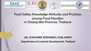 Food Safety Knowledge Attitudes and Practices
among Food Handlers
in Chiang Mai Province, Thailand
MS. CHAYANEE JENPANICH, DVM, MVPH
Department of Livestock Development, Thailand
 