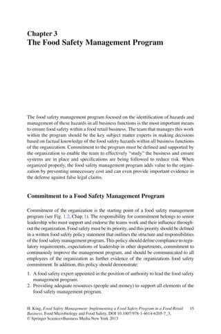15H. King, Food Safety Management: Implementing a Food Safety Program in a Food Retail
Business, Food Microbiology and Food Safety, DOI 10.1007/978-1-4614-6205-7_3,
© Springer Science+Business Media New York 2013
The food safety management program focused on the identiﬁcation of hazards and
management of these hazards in all business functions is the most important means
to ensure food safety within a food retail business. The team that manages this work
within the program should be the key subject matter experts in making decisions
based on factual knowledge of the food safety hazards within all business functions
of the organization. Commitment to the program must be deﬁned and supported by
the organization to enable the team to effectively “study” the business and ensure
systems are in place and speciﬁcations are being followed to reduce risk. When
organized properly, the food safety management program adds value to the organi-
zation by preventing unnecessary cost and can even provide important evidence in
the defense against false legal claims.
Commitment to a Food Safety Management Program
Commitment of the organization is the starting point of a food safety management
program (see Fig. 1.2, Chap.1). The responsibility for commitment belongs to senior
leadership who must support and endorse the teams work and their inﬂuence through-
out the organization. Food safety must be its priority, and this priority should be deﬁned
in a written food safety policy statement that outlines the structure and responsibilities
of the food safety management program. This policy should deﬁne compliance to regu-
latory requirements, expectations of leadership in other departments, commitment to
continuously improve the management program, and should be communicated to all
employees of the organization as further evidence of the organizations food safety
commitment. In addition, this policy should demonstrate:
1. A food safety expert appointed in the position of authority to lead the food safety
management program.
2. Providing adequate resources (people and money) to support all elements of the
food safety management program.
Chapter 3
The Food Safety Management Program
 
