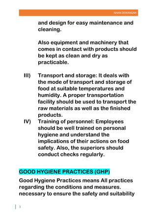 ISHAN DEWANGAN
3
and design for easy maintenance and
cleaning.
Also equipment and machinery that
comes in contact with products should
be kept as clean and dry as
practicable.
III) Transport and storage: It deals with
the mode of transport and storage of
food at suitable temperatures and
humidity. A proper transportation
facility should be used to transport the
raw materials as well as the finished
products.
IV) Training of personnel: Employees
should be well trained on personal
hygiene and understand the
implications of their actions on food
safety. Also, the superiors should
conduct checks regularly.
GOOD HYGIENE PRACTICES (GHP)
Good Hygiene Practices means All practices
regarding the conditions and measures.
necessary to ensure the safety and suitability
 