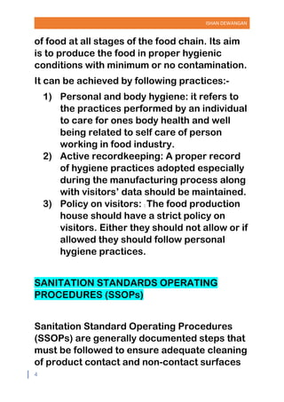 ISHAN DEWANGAN
4
of food at all stages of the food chain. Its aim
is to produce the food in proper hygienic
conditions with minimum or no contamination.
It can be achieved by following practices:-
1) Personal and body hygiene: it refers to
the practices performed by an individual
to care for ones body health and well
being related to self care of person
working in food industry.
2) Active recordkeeping: A proper record
of hygiene practices adopted especially
during the manufacturing process along
with visitors’ data should be maintained.
3) Policy on visitors: : The food production
house should have a strict policy on
visitors. Either they should not allow or if
allowed they should follow personal
hygiene practices.
SANITATION STANDARDS OPERATING
PROCEDURES (SSOPs)
Sanitation Standard Operating Procedures
(SSOPs) are generally documented steps that
must be followed to ensure adequate cleaning
of product contact and non-contact surfaces
 
