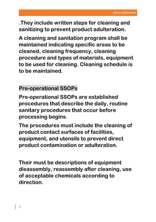 ISHAN DEWANGAN
5
.They include written steps for cleaning and
sanitizing to prevent product adulteration.
A cleaning and sanitation program shall be
maintained indicating specific areas to be
cleaned, cleaning frequency, cleaning
procedure and types of materials, equipment
to be used for cleaning. Cleaning schedule is
to be maintained.
Pre-operational SSOPs
Pre-operational SSOPs are established
procedures that describe the daily, routine
sanitary procedures that occur before
processing begins.
The procedures must include the cleaning of
product contact surfaces of facilities,
equipment, and utensils to prevent direct
product contamination or adulteration.
Their must be descriptions of equipment
disassembly, reassembly after cleaning, use
of acceptable chemicals according to
direction.
 