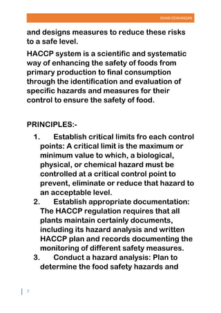 ISHAN DEWANGAN
7
and designs measures to reduce these risks
to a safe level.
HACCP system is a scientific and systematic
way of enhancing the safety of foods from
primary production to final consumption
through the identification and evaluation of
specific hazards and measures for their
control to ensure the safety of food.
PRINCIPLES:-
1. Establish critical limits fro each control
points: A critical limit is the maximum or
minimum value to which, a biological,
physical, or chemical hazard must be
controlled at a critical control point to
prevent, eliminate or reduce that hazard to
an acceptable level.
2. Establish appropriate documentation:
The HACCP regulation requires that all
plants maintain certainly documents,
including its hazard analysis and written
HACCP plan and records documenting the
monitoring of different safety measures.
3. Conduct a hazard analysis: Plan to
determine the food safety hazards and
 