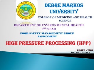 DEBRE MARKOS
UNIVERSITY
COLLEGE OF MEDICINE AND HEALTH
SCIENCE
DEPARTMENT OF ENVIRONMENTAL HEALTH
3RD YEAR
FOOD SAFETY MANAGEMENT GROUP
ASSIGNMENT
HIGH PRESSURE PROCESSING (HPP)
GROUP - TWO
TO:- MR. YENEW B.
 