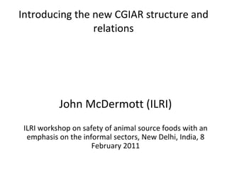 Introducing the new CGIAR structure and relations John McDermott (ILRI) ILRI workshop on safety of animal source foods with an emphasis on the informal sectors, New Delhi, India, 8 February 2011 